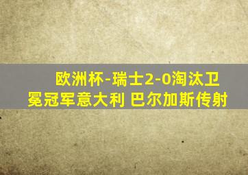 欧洲杯-瑞士2-0淘汰卫冕冠军意大利 巴尔加斯传射